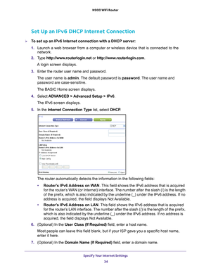 Page 34Specify Your Internet Settings 34
N900 WiFi Router 
Set Up an IPv6 DHCP Internet Connection
To set up an IPv6 Internet connection with a DHCP server:
1. 
Launch a web browser from a computer or wireless device that is connecte\
d to the 
network.
2.  T
ype  http://www.routerlogin.net  or http://www.routerlogin.com .
A login screen displays.
3.  Enter the router user name and password.
The user name is  admin. 
 The default password is password . The user name and 
password are case-sensitive.
The BASIC...