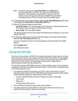 Page 37Specify Your Internet Settings 
37  N900 WiFi Router
Note:The default setting of the Connection Mode list is Always On to 
provide a steady IPv6 connection. The router never terminates the 
connection. If the connection is terminated, for example, when the 
modem is turned off, the router attempts to reestablish the connection 
immediately after the PPPoE connection becomes available again.
10. To specify domain name server addresses, select the Use These DNS Servers radio button 
and complete the...