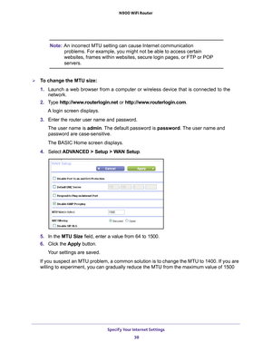 Page 38Specify Your Internet Settings 38
N900 WiFi Router 
Note:
An incorrect MTU setting can cause Internet communication 
problems. For example, you might not be able to access certain 
websites, frames within websites, secure login pages, or FTP or POP 
servers.
To change the MTU size:
1.  Launch a web browser from a computer or wireless device that is connecte\
d to the 
network.
2.  T
ype  http://www.routerlogin.net  or http://www.routerlogin.com .
A login screen displays.
3.  Enter the router user name...