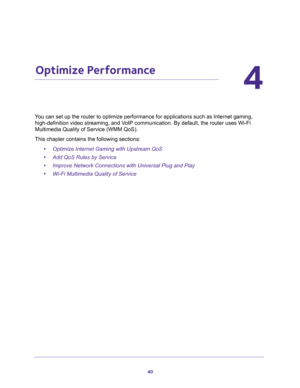 Page 4040
4
4.   Optimize Performance
You can set up the router to optimize performance for applications such as Internet gaming, 
high-definition video streaming, and VoIP communication. By default, the router uses Wi-Fi 
Multimedia Quality of Service (WMM QoS).
This chapter contains the following sections:
•Optimize Internet Gaming with Upstream QoS 
•Add QoS Rules by Service 
•Improve Network Connections with Universal Plug and Play 
•Wi-Fi Multimedia Quality of Service  