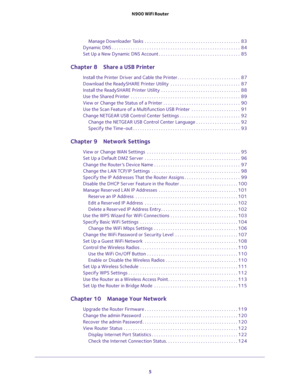 Page 5 
5  N900 WiFi Router
Manage Downloader Tasks  . . . . . . . . . . . . . . . . . . . . . . . . . . . . . . . . . . . . . . . . .  83
Dynamic DNS . . . . . . . . . . . . . . . . . . . . . . . . . . . . . . . . . . . . . . . . . . . . . . . . . . . . . . .  84
Set Up a New Dynamic DNS Account . . . . . . . . . . . . . . . . . . . . . . . . . . . . . . . . . . .  85
Chapter 8 Share a USB Printer
Install the Printer Driver and Cable the Printer . . . . . . . . . . . . . . . . . . . . . . . . . . .  87...