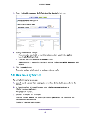 Page 42Optimize Performance 42
N900 WiFi Router 
5. 
Select the  Enable Upstream QoS (Optimized for Gaming)  check box.
6. Specify the bandwidth settings:
• If you know the bandwidth of your Internet connection, type it in the Uplink 
bandwidth Maximum field.
• If you are not sure, select the Speedtest button.
Speedtest checks your uplink bandwidth and the Uplink bandwidth Maximum field 
adjusts.
7.  Click the  Apply button.
The router assigns a high priority to upstream Internet traffic.
Add QoS Rules by...