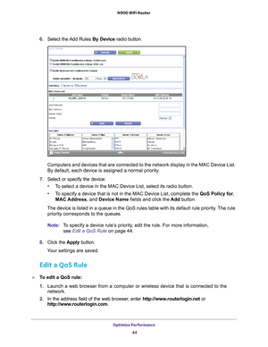 Page 44Optimize Performance 44
N900 WiFi Router 
6. 
Select the Add Rules By Device radio button.
Computers and devices that are connected to the network display in the M\
AC Device List. 
By default, each device is assigned a normal priority.
7.  Select or specify the device:
• T
o select a device in the MAC Device List, select its radio button.
•T
o specify a device that is not in the MAC Device List, complete the  QoS Policy for, 
MAC Address, and Device Name fields and click the  Add button.
The device is...