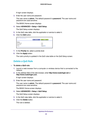 Page 45Optimize Performance 45
 N900 WiFi Router
A login screen displays.
3.  Enter the user name and password.
The user name is  admin. 
 The default password is password. The user name and 
password are case-sensitive.
The BASIC Home screen displays.
4.  Select  ADV
 ANCED > Setup > QoS Setup .
The QoS Setup screen displays.
5.  In the QoS rules table, click the application or service to select it.
6.  Click the  Edit button.
7. In the Priority list, select a priority level.
8.  Click the  Apply button.
The...