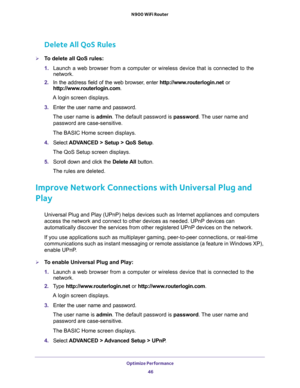 Page 46Optimize Performance 
46 N900 WiFi Router 
Delete All QoS Rules
To delete all QoS rules:
1. Launch a web browser from a computer or wireless device that is connected to the 
network.
2. In the address field of the web browser, enter http://www.routerlogin.net or 
http://www.routerlogin.com.
A login screen displays.
3. Enter the user name and password.
The user name is admin. The default password is password. The user name and 
password are case-sensitive.
The BASIC Home screen displays.
4. Select...