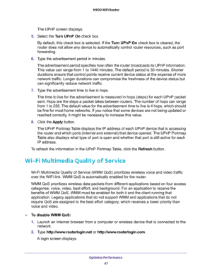 Page 47Optimize Performance 
47  N900 WiFi Router
The UPnP screen displays. 
5. Select the Turn UPnP On check box.
By default, this check box is selected. If the Turn UPnP On check box is cleared, the 
router does not allow any device to automatically control router resources, such as port 
forwarding.
6. Type the advertisement period in minutes.
The advertisement period specifies how often the router broadcasts its UPnP information. 
This value can range from 1 to 1440 minutes. The default period is 30...