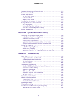 Page 6 
6 N900 WiFi Router 
View and Manage Logs of Router Activity  . . . . . . . . . . . . . . . . . . . . . . . . . . . . . 125
Monitor Internet Traffic . . . . . . . . . . . . . . . . . . . . . . . . . . . . . . . . . . . . . . . . . . . . . 126
Custom Static Routes  . . . . . . . . . . . . . . . . . . . . . . . . . . . . . . . . . . . . . . . . . . . . . . . 127
Set Up a Static Route  . . . . . . . . . . . . . . . . . . . . . . . . . . . . . . . . . . . . . . . . . . . . . 128
Edit a Static Route. . . . ....