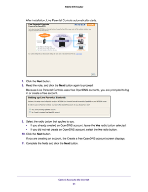 Page 51Control Access to the Internet 51
 N900 WiFi Router
After installation, Live Parental Controls automatically starts.
7. 
Click the  Next button.
8.  Read the note, and click the  Next button again to proceed.
Because Live Parental Controls uses free OpenDNS accounts, you are promp\
ted to log 
in or create a free account.
9.  Select the radio button that applies to you:
• If you already created an OpenDNS account, leave the  Ye
 s radio button selected. 
• If you did not yet create an OpenDNS account,...