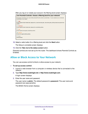 Page 52Control Access to the Internet 52
N900 WiFi Router 
After you log on or create your account, the filtering level screen disp\
lays:
12. 
Select a radio button for a filtering level and click the  Next button.
The Setup is complete screen displays.
13.  Click the  T
 ake me to the status screen button.
Parental controls are now set up for the router. The dashboard shows Parental Controls as 
Enabled.
Allow or Block Access to Your Network
You can use access control to block or allow access to your...