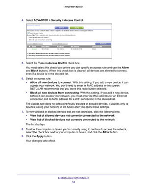 Page 53Control Access to the Internet 53
 N900 WiFi Router
4. 
Select  ADVANCED > Security > Access Control .
5. Select the Turn on Access Control check box.
You must select this check box before you can specify an access rule and \
use the  Allow 
and Block buttons. When this check box is cleared, all devices are allowed to con\
nect, 
even if a device is in the blocked list.
6.  Select an access rule:
• Allow all new devices to connect. With this setting, if you add a new device, it can 
access your network....