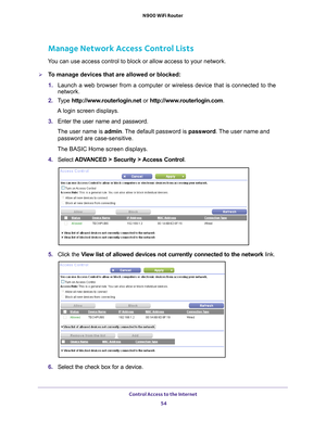 Page 54Control Access to the Internet 54
N900 WiFi Router 
Manage Network Access Control Lists
You can use access control to block or allow access to your network.
To manage devices that are allowed or blocked:
1. 
Launch a web browser from a computer or wireless device that is connecte\
d to the 
network.
2.  T
ype  http://www.routerlogin.net  or http://www.routerlogin.com .
A login screen displays.
3.  Enter the user name and password.
The user name is  admin. 
 The default password is password . The user...