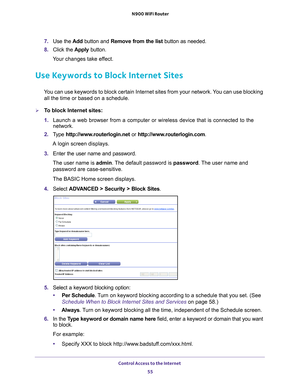 Page 55Control Access to the Internet 55
 N900 WiFi Router
7. 
Use the  Add button and Remove from the list button as needed.
8.  Click the  Apply button.
Your changes take effect.
Use Keywords to Block Internet Sites
You can use keywords to block certain Internet sites from your network. You can use blocking  all the time or based on a schedule.
To block Internet sites:
1.  Launch a web browser from a computer or wireless device that is connecte\
d to the 
network.
2.  T
ype  http://www.routerlogin.net  or...