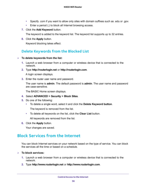 Page 56Control Access to the Internet 
56 N900 WiFi Router 
•Specify .com if you want to allow only sites with domain suffixes such as .edu or .gov.
•Enter a period (.) to block all Internet browsing access.
7. Click the Add Keyword button.
The keyword is added to the keyword list. The keyword list supports up to 32 entries.
8. Click the Apply button.
Keyword blocking takes effect.
Delete Keywords from the Blocked List
To delete keywords from the list:
1. Launch a web browser from a computer or wireless device...