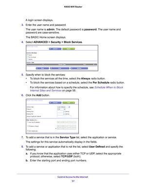 Page 57Control Access to the Internet 57
 N900 WiFi Router
A login screen displays.
3.  Enter the user name and password.
The user name is  admin. 
 The default password is password. The user name and 
password are case-sensitive.
The BASIC Home screen displays.
4.  Select 
ADVANCED > Security > Block Services .
5. Specify when to block the services:
• T
o block the services all the time, select the  Always radio button.
• T
o block the services based on a schedule, select the Per Schedule radio button.
For...