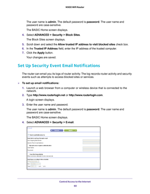 Page 60Control Access to the Internet 60
N900 WiFi Router 
The user name is 
admin. The default password is password . The user name and 
password are case-sensitive.
The BASIC Home screen displays.
4.  Select  ADV
 ANCED > Security > Block Sites .
The Block Sites screen displays.
5.  Scroll down and select the  Allow trusted IP address to visit blocked sites  check box.
6.  In the T
rusted IP Address  field, enter the IP address of the trusted computer.
7.  Click the  Apply button.
Your changes are saved.
Set...