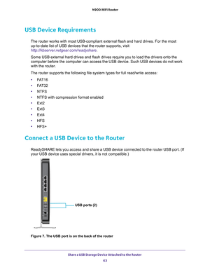 Page 63Share a USB Storage Device Attached to the Router 63
 N900 WiFi Router
USB Device Requirements
The router works with most USB-compliant external flash and hard drives.\
 For the most 
up-to-date list of USB devices that the router supports, visit 
http://kbserver.netgear.com/readyshare .
Some USB external hard drives and flash drives require you to load the d\
rivers onto the 
computer before the computer can access the USB device. Such USB devices\
 do not work 
with the router.
The router supports the...