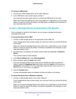 Page 64Share a USB Storage Device Attached to the Router 
64 N900 WiFi Router 
To connect a USB device:
1. Connect your USB storage device to the router USB port.
2. If your USB device uses a power supply, connect it.
You must use the power supply when you connect the USB device to the router.
When you connect the USB device to the router USB port, it might take up to two minutes 
before it is ready for sharing. By default, the USB device is available to all computers on 
your local area network (LAN).
Access...