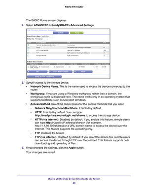 Page 69Share a USB Storage Device Attached to the Router 69
 N900 WiFi Router
The BASIC Home screen displays.
4.  Select  ADV
 ANCED > ReadySHARE> Advanced Settings .
5. Specify access to the storage device: 
• Network Device Name. 
 This is the name used to access the device connected to the 
router. 
• W
orkgroup. If you are using a Windows workgroup rather than a domain, the 
workgroup name is displayed here. The name works only in an operating system that 
supports NetBIOS, such as Microsoft Windows.
•...