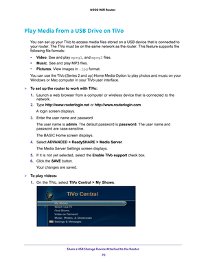 Page 70Share a USB Storage Device Attached to the Router 70
N900 WiFi Router 
Play Media from a USB Drive on TiVo
You can set up your TiVo to access media files stored on a USB device that is connected to 
your router. The TiVo must be on the same network as the router. This feature supports the 
following file formats:
• V
ideo. See and play mpeg1, and mpeg2 files.
•Music. See and play MP3 files.
• Pictures. V
 iew images in .jpg format.
You can use the TiVo (Series 2 and up) Home Media Option to play photos...