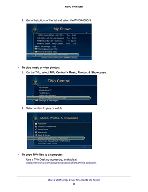 Page 71Share a USB Storage Device Attached to the Router 71
 N900 WiFi Router
2. 
Go to the bottom of the list and select the WNDR4500v3.
To play music or view photos:
1. On the 
 TiVo, select  TiVo Central > Music, Photos, & Showcases .
2. Select an item to play or watch.
To copy TiVo files to a computer:
Use a TiVo Desktop accessory, available at 
https://www.tivo.com/shop/accessories#streaming-software. 