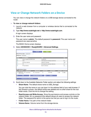 Page 73Share a USB Storage Device Attached to the Router 73
 N900 WiFi Router
View or Change Network Folders on a Device
You can view or change the network folders on a USB storage device connec\
ted to the 
router.
To view or change network folders:
1.  Launch a web browser from a computer or wireless device that is connecte\
d to the 
network.
2.  T
ype  http://www.routerlogin.net  or http://www.routerlogin.com .
A login screen displays.
3.  Enter the user name and password.
The user name is  admin. 
 The...