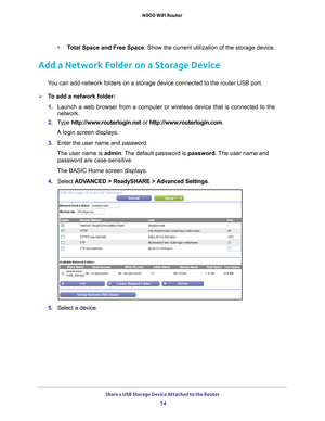 Page 74Share a USB Storage Device Attached to the Router 74
N900 WiFi Router 
•
Total Space and Free Space. Show the current utilization of the storage device.
Add a Network Folder on a Storage Device
You can add network folders on a storage device connected to the router U\
SB port.
To add a network folder:
1. Launch a web browser from a computer or wireless device that is connecte\
d to the 
network.
2.  T
ype  http://www.routerlogin.net  or http://www.routerlogin.com .
A login screen displays.
3.  Enter the...