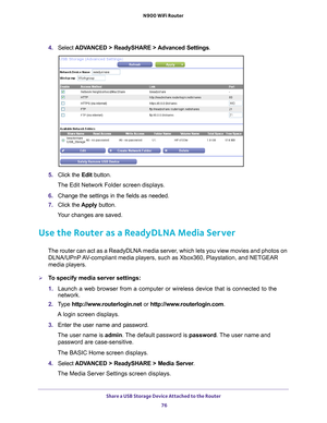 Page 76Share a USB Storage Device Attached to the Router 76
N900 WiFi Router 
4. 
Select  ADVANCED > ReadySHARE > Advanced Settings .
5. Click the  Edit button.
The Edit Network Folder screen displays.
6.  Change the settings in the fields as needed.
7.  Click the  Apply button.
Your changes are saved.
Use the Router as a ReadyDLNA Media Server
The router can act as a ReadyDLNA media server, which lets you view movies and photos on  DLNA/UPnP AV-compliant media players, such as Xbox360, Playstation, and NETGEAR...