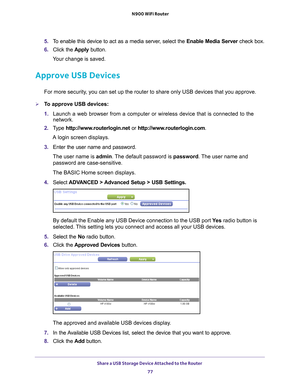 Page 77Share a USB Storage Device Attached to the Router 77
 N900 WiFi Router
5. 
To enable this device to act as a media server, select the  Enable Media Server check box.
6.  Click the  Apply button.
Your change is saved.
Approve USB Devices
For more security, you can set up the router to share only USB devices that you approve. \
To approve USB devices:
1.  Launch a web browser from a computer or wireless device that is connecte\
d to the 
network.
2.  T
ype  http://www.routerlogin.net  or...