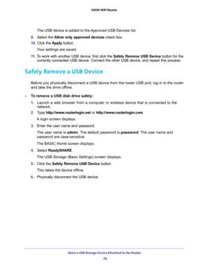 Page 78Share a USB Storage Device Attached to the Router 
78 N900 WiFi Router 
The USB device is added to the Approved USB Devices list.
9. Select the Allow only approved devices check box.
10. Click the Apply button.
Your settings are saved.
11. To work with another USB device, first click the Safely Remove USB Device button for the 
currently connected USB device. Connect the other USB device, and repeat this process.
Safely Remove a USB Device
Before you physically disconnect a USB device from the router USB...