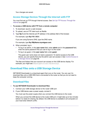 Page 81Access Storage Devices Through the Internet 
81  N900 WiFi Router
Your changes are saved.
Access Storage Devices Through the Internet with FTP
You must first set up FTP through Internet access. See Set Up FTP Access Through the 
Internet on page 80.
To access a USB device with FTP from a remote computer:
1. To download, launch a web browser.
2. To upload, use an FTP client such as filezilla.
3. Type ftp:// and the Internet port IP address in the address field of the browser. 
For example, type...