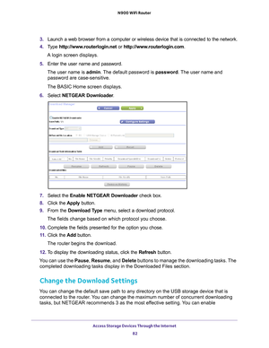 Page 82Access Storage Devices Through the Internet 82
N900 WiFi Router 
3. 
Launch a web browser from a computer or wireless device that is connecte\
d to the network.
4.  T
ype  http://www.routerlogin.net  or http://www.routerlogin.com .
A login screen displays.
5.  Enter the user name and password.
The user name is  admin. 
 The default password is password . The user name and 
password are case-sensitive.
The BASIC Home screen displays.
6.  Select  NETGEAR Downloader .
7. Select the  Enable NETGEAR...