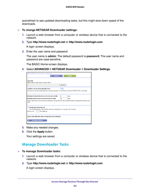 Page 83Access Storage Devices Through the Internet 83
 N900 WiFi Router
autorefresh to see updated downloading tasks, but this might slow down s\
peed of the 
downloads.
To change NETGEAR Downloader settings:
1. 
Launch a web browser from a computer or wireless device that is connecte\
d to the 
network.
2.  T
ype  http://www.routerlogin.net  or http://www.routerlogin.com .
A login screen displays.
3.  Enter the user name and password.
The user name is  admin. 
 The default password is password. The user name...