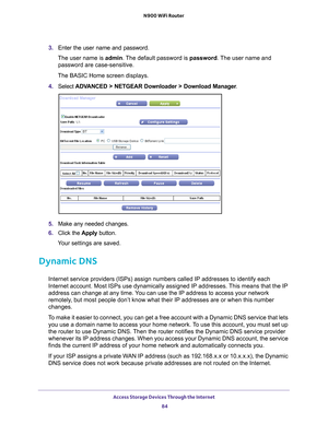Page 84Access Storage Devices Through the Internet 84
N900 WiFi Router 
3. 
Enter the user name and password.
The user name is  admin. 
 The default password is password . The user name and 
password are case-sensitive.
The BASIC Home screen displays.
4.  Select  ADV
 ANCED > NETGEAR Downloader > Download Manager .
5. Make any needed changes.
6.  Click the  Apply button.
Your settings are saved.
Dynamic DNS
Internet service providers (ISPs) assign numbers called IP addresses t\
o identify each 
Internet...