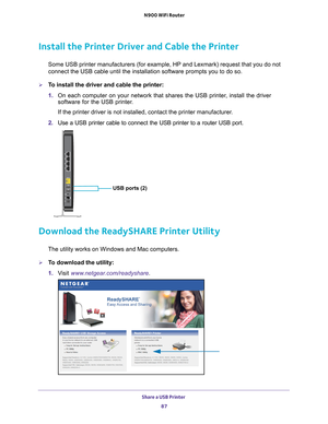 Page 87Share a USB Printer 87
 N900 WiFi Router
Install the Printer Driver and Cable the Printer
Some USB printer manufacturers (for example, HP and Lexmark) request t\
hat you do not 
connect the USB cable until the installation software prompts you to do \
so.
To install the driver and cable the printer:
1. 
On each computer on your network that shares the USB printer
 , install the driver 
software for the USB printer.
If the printer driver is not installed, contact the printer manufacturer\
.
2.  Use a USB...