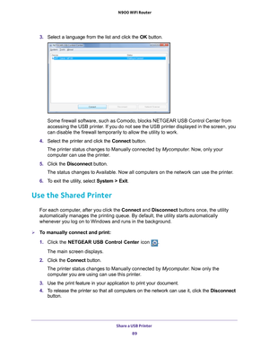 Page 89Share a USB Printer 89
 N900 WiFi Router
3. 
Select a language from the list and click the  OK button.
Some firewall software, such as Comodo, blocks NETGEAR USB Control Cente\
r from 
accessing the USB printer. If you do not see the USB printer displayed in the screen, you 
can disable the firewall temporarily to allow the utility to work.
4.  Select the printer and click the  Connect button.
The printer status changes to Manually connected by Mycomputer . Now
 , only your 
computer can use the...