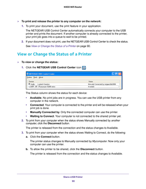 Page 90Share a USB Printer 90
N900 WiFi Router 
To print and release the printer to any computer on the network:
1. 
T
o print your document, use the print feature in your application.
The NETGEAR USB Control Center automatically connects your computer to t\
he USB printer and prints the document. If another computer is already connecte\
d to the printer
 , 
your print job goes into a queue to wait to be printed.
2.  If your document does not print, use the NETGEAR USB Control Center to c\
heck the status....