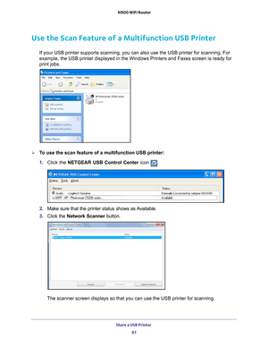Page 91Share a USB Printer 91
 N900 WiFi Router
Use the Scan Feature of a Multifunction USB Printer
If your USB printer supports scanning, you can also use the USB printer \
for scanning. For 
example, the USB printer displayed in the Windows Printers and Faxes scr\
een is ready for 
print jobs.
To use the scan feature of a multifunction USB printer:
1. 
Click the NETGEAR USB Control Center icon 
.
2. Make sure that the printer status shows as Available.
3.  C
lick the Network Scanner  button. 
The scanner...