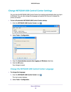 Page 92Share a USB Printer 92
N900 WiFi Router 
Change NETGEAR USB Control Center Settings
You can stop the NETGEAR USB Control Center from starting automatically w\
hen you log in 
to Windows. You can also change the language and specify the time-out to release the \
printer connection.
To turn off automatic NETGEAR USB Control Center startup:
1.  Click the NETGEAR USB Control Center icon 
.
2. Select  Tools > Configuration.
3.  Clear the  Automatically execute when logging on W
 indows check box.
4.  Click...