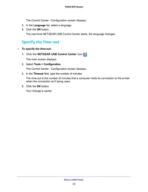 Page 93Share a USB Printer 93
 N900 WiFi Router
The Control Center - Configuration screen displays.
3.  In the Language list, select a language.
4.  Click the  OK button.
The next time NETGEAR USB Control Center starts, the language changes.
Specify the Time-out
To specify the time-out:
1.  Click the NETGEAR USB Control Center icon 
.
The main screen displays.
2.  Select  T
 ools > Configuration .
The Control Center - Configuration screen displays.
3.  In the T
imeout field, type the number of minutes.
The...