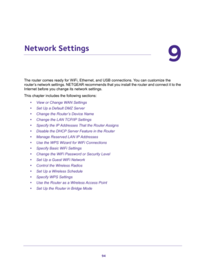 Page 9494
9
9.   Network Settings
The router comes ready for WiFi, Ethernet, and USB connections. You can customize the 
router’s network settings. NETGEAR recommends that you install the router and connect it to the 
Internet before you change its network settings.
This chapter includes the following sections:
•View or Change WAN Settings 
•Set Up a Default DMZ Server 
•Change the Router’s Device Name 
•Change the LAN TCP/IP Settings 
•Specify the IP Addresses That the Router Assigns 
•Disable the DHCP Server...