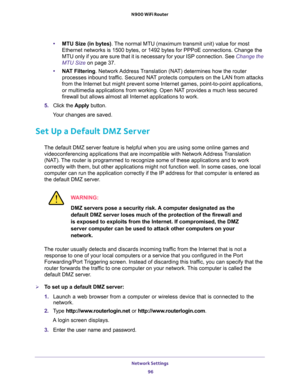 Page 96Network Settings 
96 N900 WiFi Router 
•MTU Size (in bytes). The normal MTU (maximum transmit unit) value for most 
Ethernet networks is 1500 bytes, or 1492 bytes for PPPoE connections. Change the 
MTU only if you are sure that it is necessary for your ISP connection. See 
Change the 
MTU Size on page 37.
•NAT Filtering. Network Address Translation (NAT) determines how the router 
processes inbound traffic. Secured NAT protects computers on the LAN from attacks 
from the Internet but might prevent some...