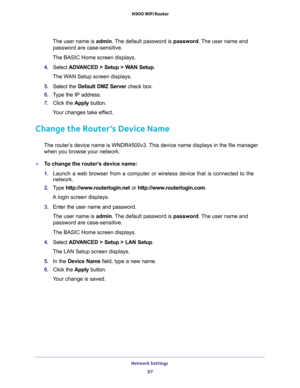 Page 97Network Settings 
97  N900 WiFi Router
The user name is admin. The default password is password. The user name and 
password are case-sensitive.
The BASIC Home screen displays.
4. Select ADVANCED > Setup > WAN Setup.
The WAN Setup screen displays.
5. Select the Default DMZ Server check box.
6. Type the IP address.
7. Click the Apply button.
Your changes take effect.
Change the Router’s Device Name
The router’s device name is WNDR4500v3. This device name displays in the file manager 
when you browse your...