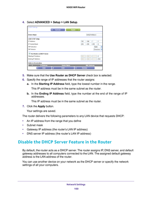 Page 100Network Settings 100
N900 WiFi Router 
4. 
Select  ADVANCED > Setup > LAN Setup .
5. Make sure that the Use Router as DHCP Server  check box is selected.
6.  Specify the range of IP addresses that the  router assigns:
a. In the Starting IP 
 Address field, type the lowest number in the range.
This IP address must be in the same subnet as the router.
b.  In the Ending IP 
 Address field, type the number at the end of the range of IP 
addresses.
This IP address must be in the same subnet as the router.
7....