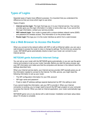 Page 13Connect to the Network and Access the Router 
13  N150 and N300 Wireless Routers
Types of Logins
Separate types of logins have different purposes. It is important that you understand the 
difference so that you know which login to use when. 
Types of logins:
•Internet service login. The login that logs you in to your Internet service. Your service 
provider gave you this login information in a letter or some other way. If you cannot find 
this login information, contact your service provider.
•WiFi...