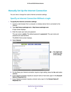 Page 18Specify Your Internet Settings 18
N150 and N300 Wireless Routers 
Manually Set Up the Internet Connection
You can view or change the router’s Internet connection settings.
Specify an Internet Connection Without a Login
To specify the Internet connection settings:
1. 
Launch a web browser from a computer or wireless device that is connecte\
d to the 
network.
2.  T
ype  http://www.routerlogin.net  or http://www.routerlogin.com .
A login screen displays.
3.  Enter the router user name and password.
The...