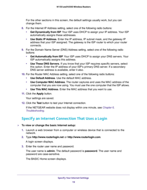 Page 19Specify Your Internet Settings 
19  N150 and N300 Wireless Routers
For the other sections in this screen, the default settings usually work, but you can 
change them.
8. For the Internet IP Address setting, select one of the following radio buttons:
•Get Dynamically from ISP. Your ISP uses DHCP to assign your IP address. Your ISP 
automatically assigns these addresses.
•Use Static IP Address. Enter the IP address, IP subnet mask, and the gateway IP 
address that your ISP assigned. The gateway is the ISP...
