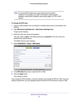 Page 22Specify Your Internet Settings 22
N150 and N300 Wireless Routers 
Note:
An incorrect MTU setting can cause Internet communication 
problems. For example, you might not be able to access certain 
websites, frames within websites, secure login pages, or FTP or POP 
servers.
To change the MTU size:
1.  Launch a web browser from a computer or wireless device that is connecte\
d to the 
network.
2.  T
ype  http://www.routerlogin.net  or http://www.routerlogin.com .
A login screen displays.
3.  Enter the...