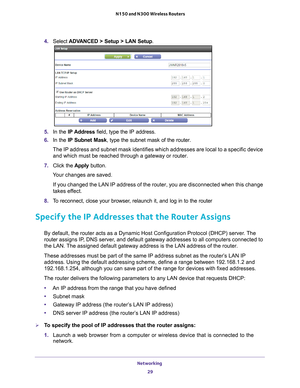 Page 29Networking 29
 N150 and N300 Wireless Routers
4. 
Select  ADVANCED > Setup > LAN Setup .
5. In the IP Address field, type the IP address.
6.  In the IP Subnet Mask , type the subnet mask of the router. 
The IP address and subnet mask identifies which addresses are local to a\
 specific device  and which must be reached through a gateway or router.
7.  Click the  Apply button.
Your changes are saved.
If you changed the LAN IP address of the router, you are disconnected wh\
en this change 
takes ef
 fect....