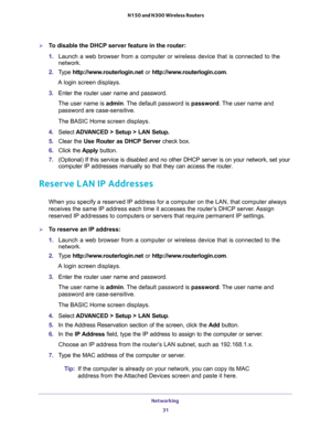 Page 31Networking 
31  N150 and N300 Wireless Routers
To disable the DHCP server feature in the router:
1. Launch a web browser from a computer or wireless device that is connected to the 
network.
2. Type http://www.routerlogin.net or http://www.routerlogin.com.
A login screen displays.
3. Enter the router user name and password.
The user name is admin. The default password is password. The user name and 
password are case-sensitive.
The BASIC Home screen displays.
4. Select ADVANCED > Setup > LAN Setup.
5....