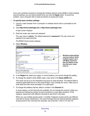 Page 34Networking 34
N150 and N300 Wireless Routers 
If you use a wireless computer to change the wireless network name (SSI\
D) or other wireless 
security settings, you are disconnected when you click the Apply button. To 
avoid this 
problem, use a computer with a wired connection to access the router.
To specify basic wireless settings:
1.  Launch a web browser from a computer or wireless device that is connecte\
d to the 
network.
2.  T
ype  http://www.routerlogin.net  or http://www.routerlogin.com .
A...